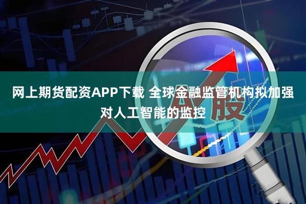 网上期货配资APP下载 全球金融监管机构拟加强对人工智能的监控