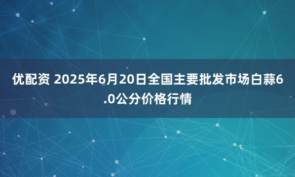 优配资 2025年6月20日全国主要批发市场白蒜6.0公分价格行情