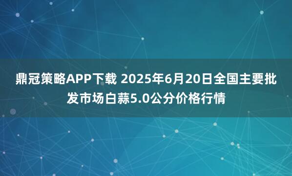 鼎冠策略APP下载 2025年6月20日全国主要批发市场白蒜5.0公分价格行情