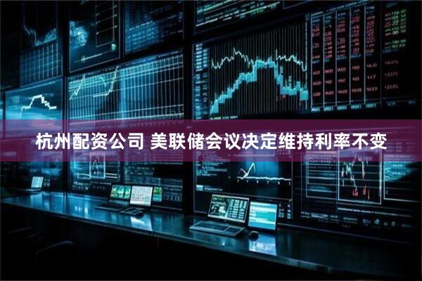 杭州配资公司 美联储会议决定维持利率不变