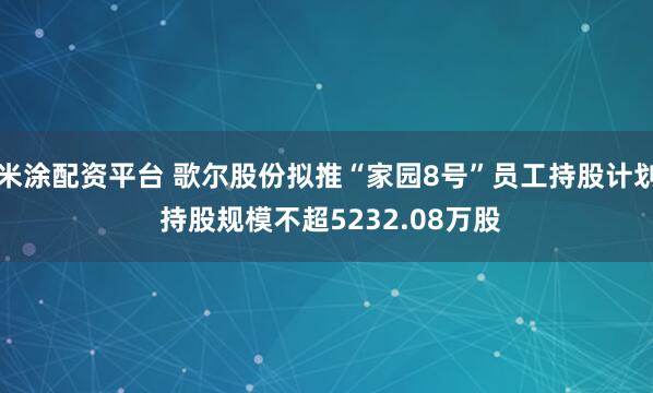 米涂配资平台 歌尔股份拟推“家园8号”员工持股计划 持股规模不超5232.08万股