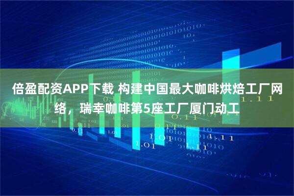 倍盈配资APP下载 构建中国最大咖啡烘焙工厂网络，瑞幸咖啡第5座工厂厦门动工