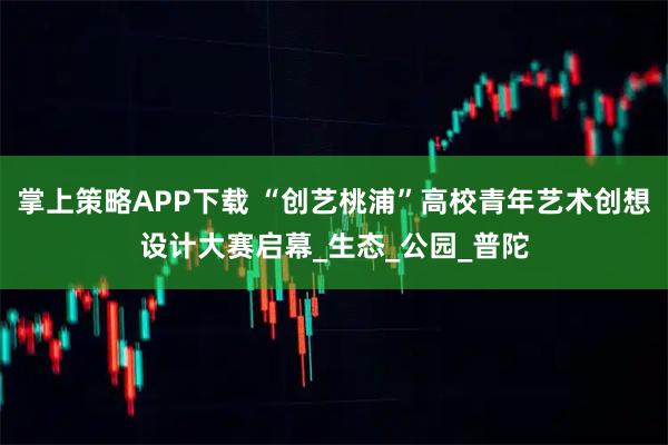 掌上策略APP下载 “创艺桃浦”高校青年艺术创想设计大赛启幕_生态_公园_普陀