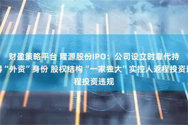 财盈策略平台 隆源股份IPO：公司设立时靠代持取得“外资”身份 股权结构“一家独大”实控人返程投资违规