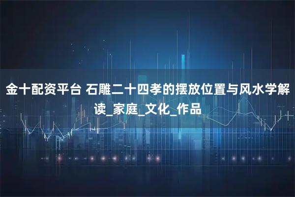 金十配资平台 石雕二十四孝的摆放位置与风水学解读_家庭_文化_作品