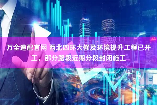 万全速配官网 西北四环大修及环境提升工程已开工,部分路段近期分段封闭施工