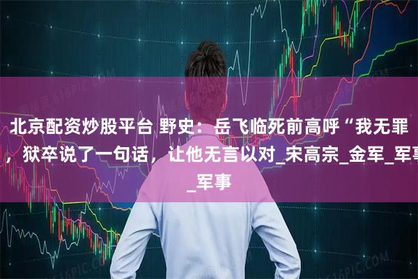 北京配资炒股平台 野史：岳飞临死前高呼“我无罪”，狱卒说了一句话，让他无言以对_宋高宗_金军_军事