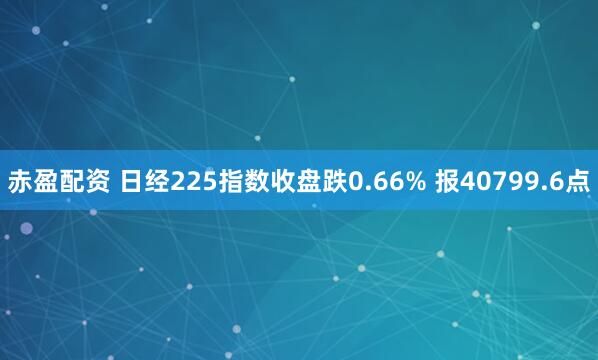 赤盈配资 日经225指数收盘跌0.66% 报40799.6点