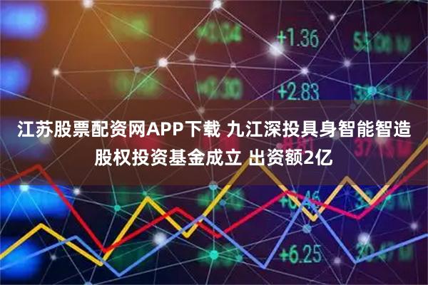江苏股票配资网APP下载 九江深投具身智能智造股权投资基金成立 出资额2亿