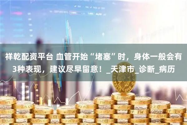 祥乾配资平台 血管开始“堵塞”时，身体一般会有3种表现，建议尽早留意！_天津市_诊断_病历