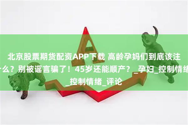 北京股票期货配资APP下载 高龄孕妈们到底该注意些什么？别被谣言骗了！45岁还能顺产？_孕妇_控制情绪_评论