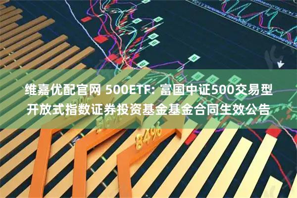 维嘉优配官网 500ETF: 富国中证500交易型开放式指数证券投资基金基金合同生效公告
