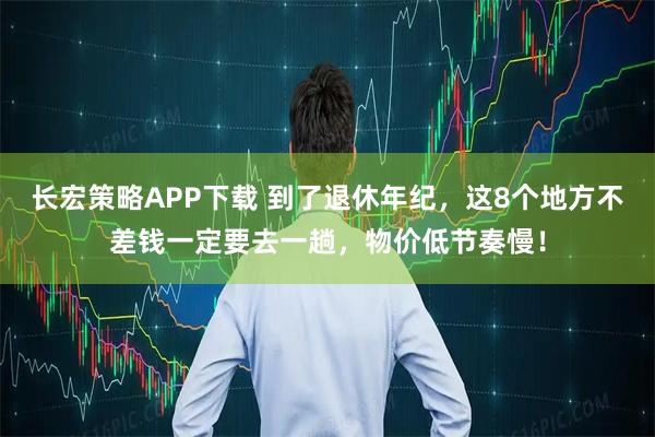 长宏策略APP下载 到了退休年纪，这8个地方不差钱一定要去一趟，物价低节奏慢！