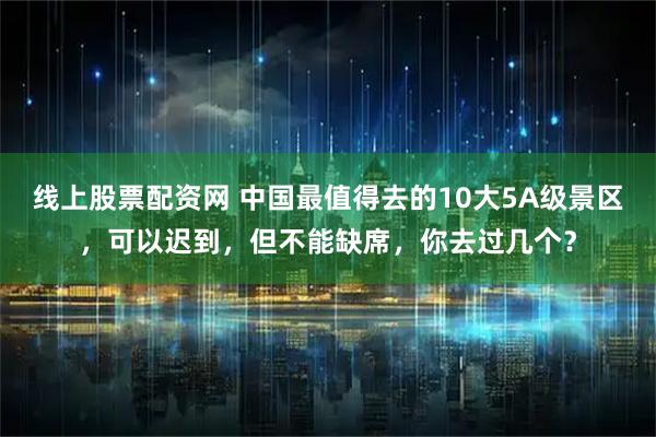 线上股票配资网 中国最值得去的10大5A级景区，可以迟到，但不能缺席，你去过几个？