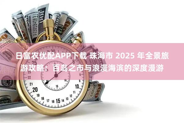 日富农优配APP下载 珠海市 2025 年全景旅游攻略：百岛之市与浪漫海滨的深度漫游