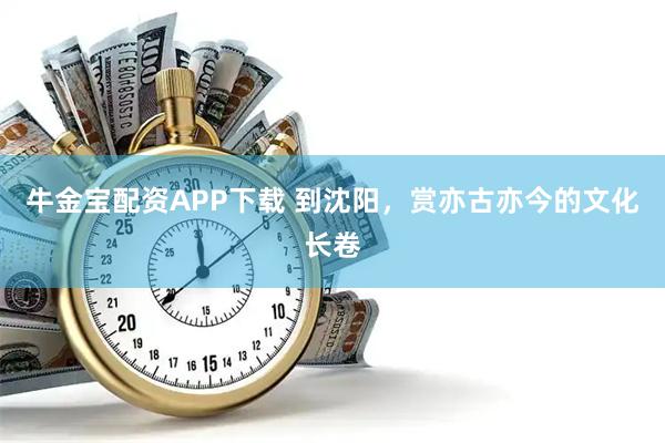 牛金宝配资APP下载 到沈阳，赏亦古亦今的文化长卷
