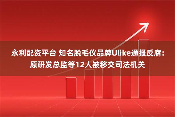 永利配资平台 知名脱毛仪品牌Ulike通报反腐：原研发总监等12人被移交司法机关