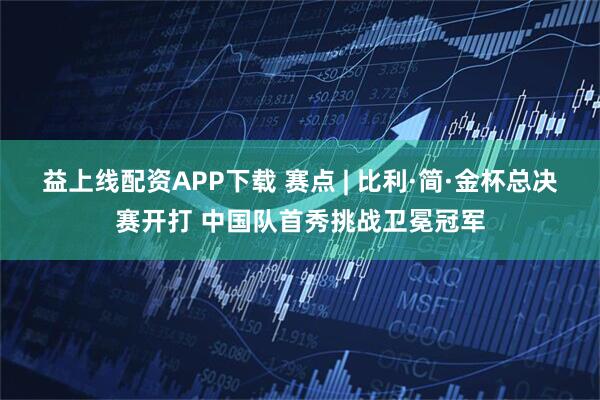 益上线配资APP下载 赛点 | 比利·简·金杯总决赛开打 中国队首秀挑战卫冕冠军