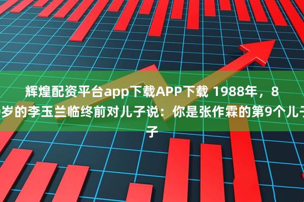 辉煌配资平台app下载APP下载 1988年，80岁的李玉兰临终前对儿子说：你是张作霖的第9个儿子