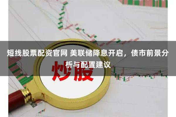 短线股票配资官网 美联储降息开启，债市前景分析与配置建议