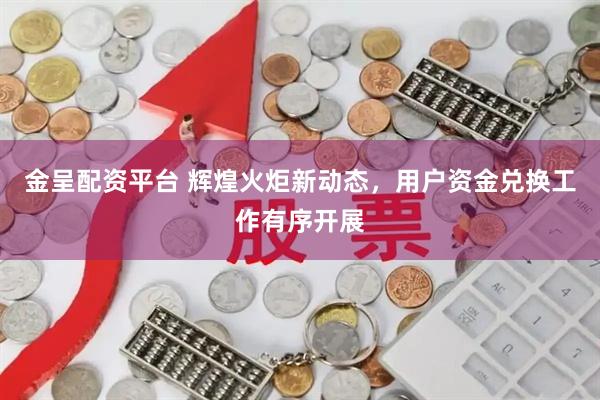 金呈配资平台 辉煌火炬新动态，用户资金兑换工作有序开展