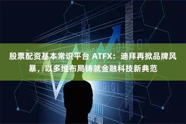 股票配资基本常识平台 ATFX：迪拜再掀品牌风暴，以多维布局铸就金融科技新典范