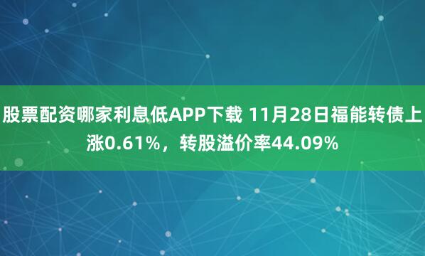 股票配资哪家利息低APP下载 11月28日福能转债上涨0.61%，转股溢价率44.09%