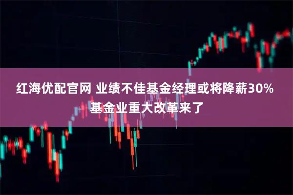 红海优配官网 业绩不佳基金经理或将降薪30% 基金业重大改革来了