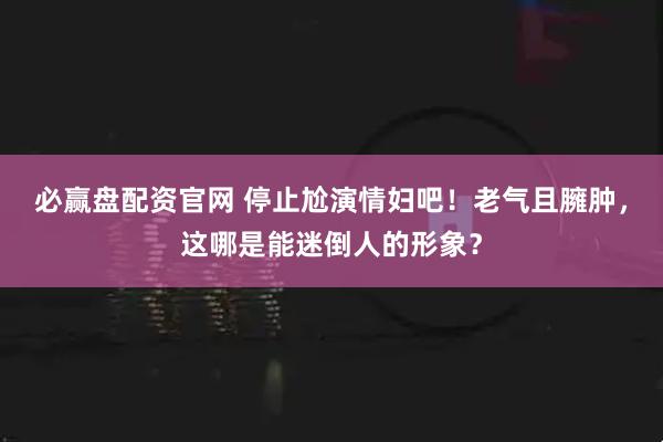 必赢盘配资官网 停止尬演情妇吧！老气且臃肿，这哪是能迷倒人的形象？