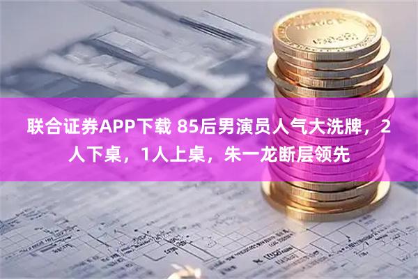 联合证券APP下载 85后男演员人气大洗牌，2人下桌，1人上桌，朱一龙断层领先