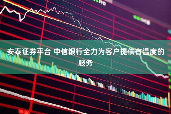 安泰证券平台 中信银行全力为客户提供有温度的服务