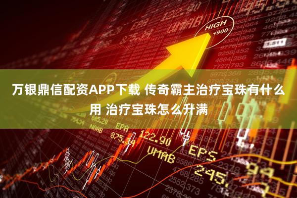 万银鼎信配资APP下载 传奇霸主治疗宝珠有什么用 治疗宝珠怎么升满