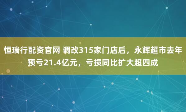 恒瑞行配资官网 调改315家门店后，永辉超市去年预亏21.4亿元，亏损同比扩大超四成