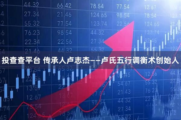 投查查平台 传承人卢志杰——卢氏五行调衡术创始人