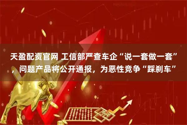 天盈配资官网 工信部严查车企“说一套做一套”，问题产品将公开通报，为恶性竞争“踩刹车”