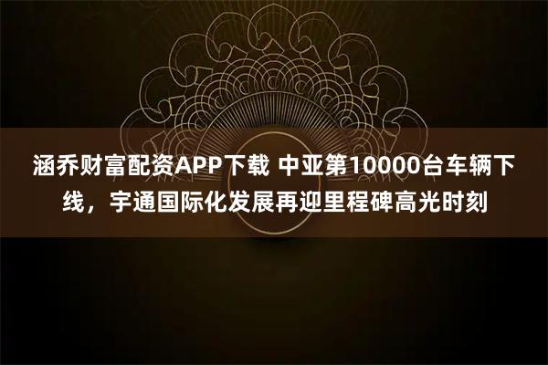涵乔财富配资APP下载 中亚第10000台车辆下线，宇通国际化发展再迎里程碑高光时刻