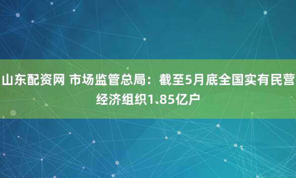 山东配资网 市场监管总局：截至5月底全国实有民营经济组织1.85亿户