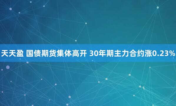 天天盈 国债期货集体高开 30年期主力合约涨0.23%