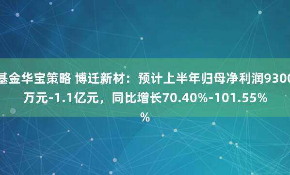 基金华宝策略 博迁新材：预计上半年归母净利润9300万元-1.1亿元，同比增长70.40%-101.55%