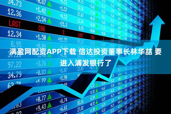 满盈网配资APP下载 信达投资董事长林华喆 要进入浦发银行了