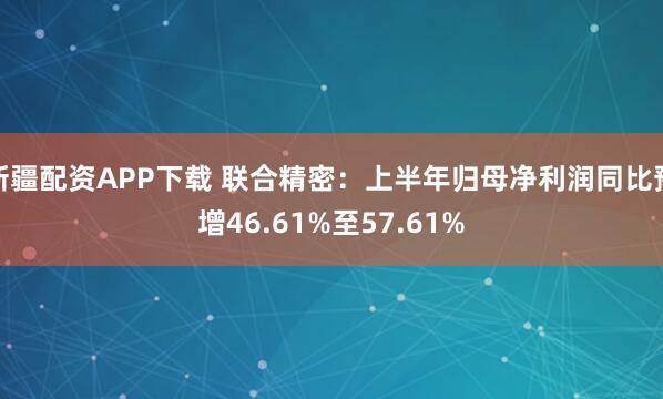 新疆配资APP下载 联合精密：上半年归母净利润同比预增46.61%至57.61%