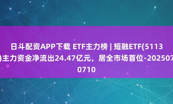 日斗配资APP下载 ETF主力榜 | 短融ETF(511360)主力资金净流出24.47亿元，居全市场首位-20250710