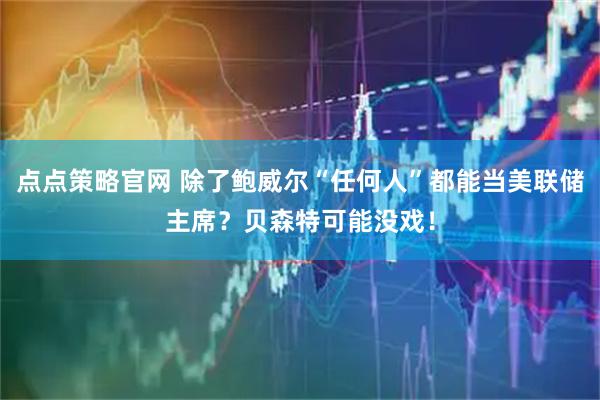 点点策略官网 除了鲍威尔“任何人”都能当美联储主席？贝森特可能没戏！