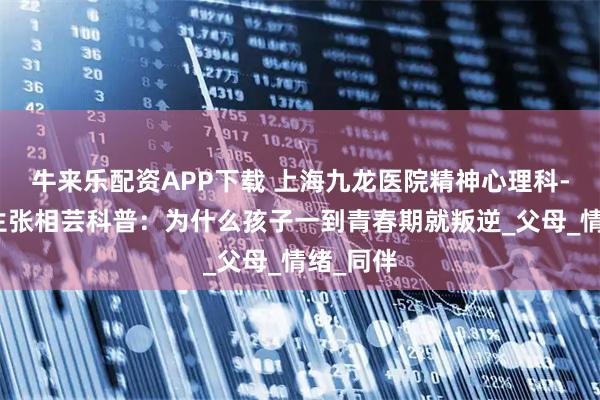 牛来乐配资APP下载 上海九龙医院精神心理科-心理医生张相芸科普：为什么孩子一到青春期就叛逆_父母_情绪_同伴