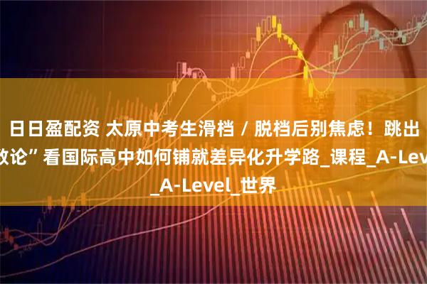 日日盈配资 太原中考生滑档 / 脱档后别焦虑！跳出 “唯分数论”看国际高中如何铺就差异化升学路_课程_A-Level_世界