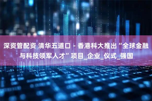 深资管配资 清华五道口-香港科大推出“全球金融与科技领军人才”项目_企业_仪式_强国