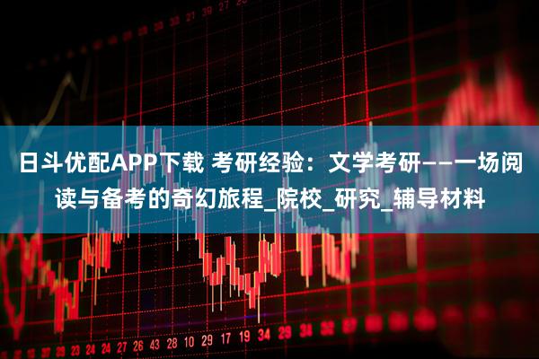 日斗优配APP下载 考研经验：文学考研——一场阅读与备考的奇幻旅程_院校_研究_辅导材料