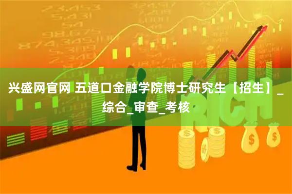 兴盛网官网 五道口金融学院博士研究生【招生】_综合_审查_考核