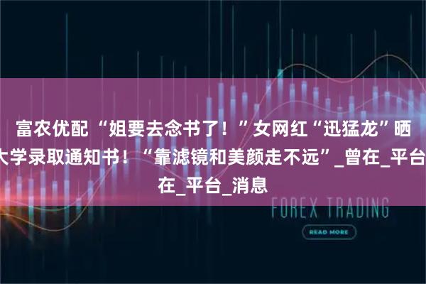 富农优配 “姐要去念书了！”女网红“迅猛龙”晒复旦大学录取通知书！“靠滤镜和美颜走不远”_曾在_平台_消息