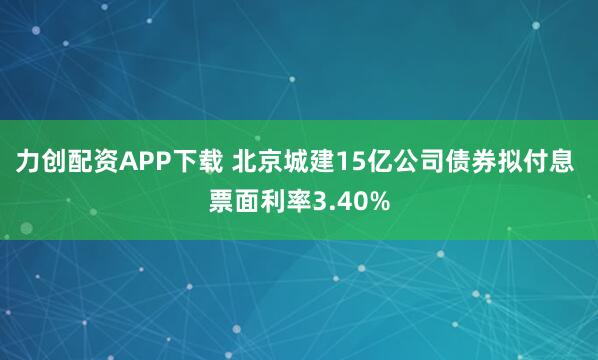 力创配资APP下载 北京城建15亿公司债券拟付息 票面利率3.40%